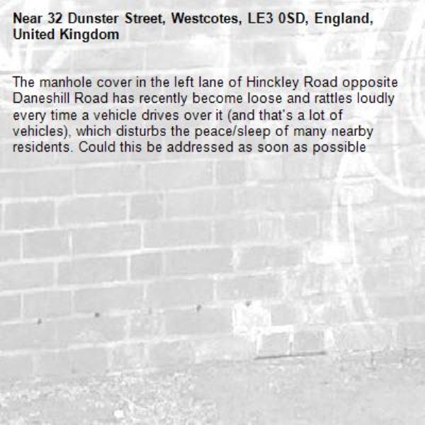 The manhole cover in the left lane of Hinckley Road opposite Daneshill Road has recently become loose and rattles loudly every time a vehicle drives over it (and that's a lot of vehicles), which disturbs the peace/sleep of many nearby residents. Could this be addressed as soon as possible -32 Dunster Street, Westcotes, LE3 0SD, England, United Kingdom