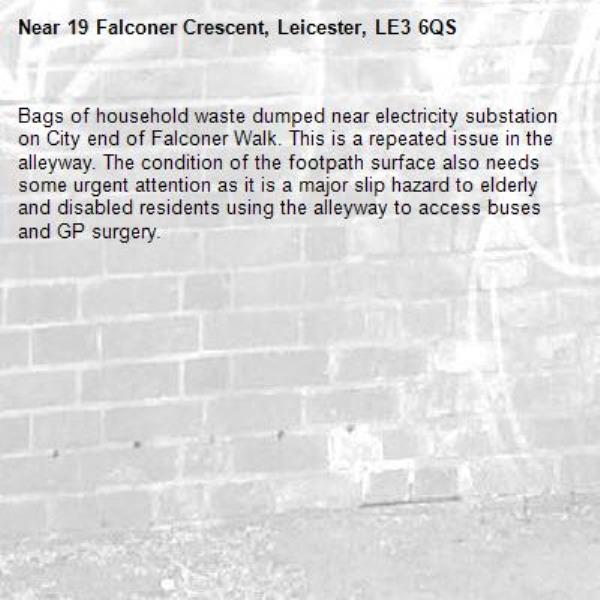 Bags of household waste dumped near electricity substation on City end of Falconer Walk. This is a repeated issue in the alleyway. The condition of the footpath surface also needs some urgent attention as it is a major slip hazard to elderly and disabled residents using the alleyway to access buses and GP surgery.-19 Falconer Crescent, Leicester, LE3 6QS