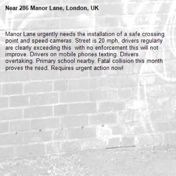 Manor Lane urgently needs the installation of a safe crossing point and speed cameras. Street is 20 mph, drivers regularly are clearly exceeding this  with no enforcement this will not improve. Drivers on mobile phones texting. Drivers overtaking. Primary school nearby. Fatal collision this month proves the need. Requires urgent action now!-286 Manor Lane, London, UK