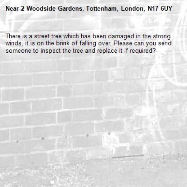 There is a street tree which has been damaged in the strong winds, it is on the brink of falling over. Please can you send someone to inspect the tree and replace it if required?-2 Woodside Gardens, Tottenham, London, N17 6UY