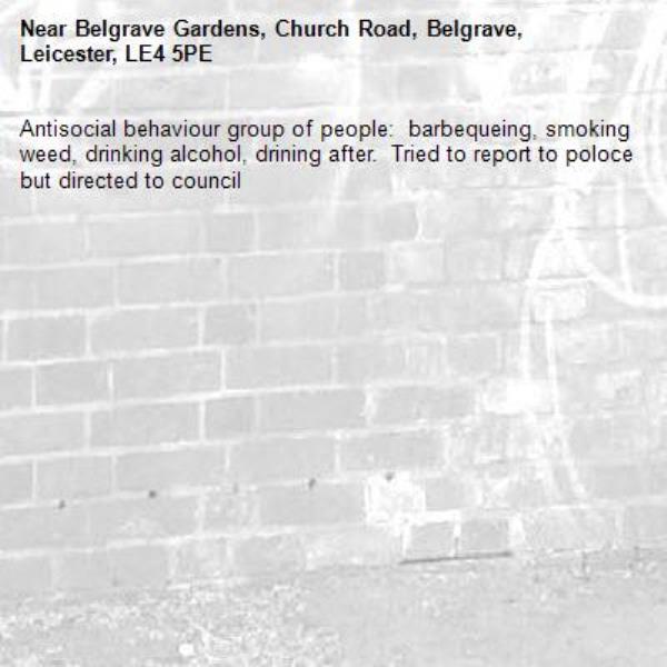 Antisocial behaviour group of people:  barbequeing, smoking weed, drinking alcohol, drining after.  Tried to report to poloce but directed to council-Belgrave Gardens, Church Road, Belgrave, Leicester, LE4 5PE