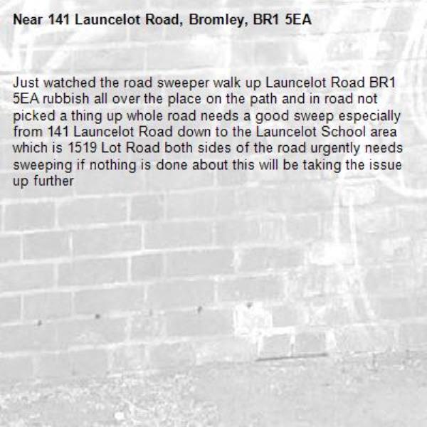 Just watched the road sweeper walk up Launcelot Road BR1 5EA rubbish all over the place on the path and in road not picked a thing up whole road needs a good sweep especially from 141 Launcelot Road down to the Launcelot School area which is 1519 Lot Road both sides of the road urgently needs sweeping if nothing is done about this will be taking the issue up further-141 Launcelot Road, Bromley, BR1 5EA