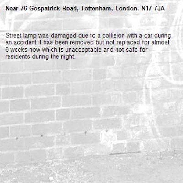 Street lamp was damaged due to a collision with a car during an accident it has been removed but not replaced for almost 6 weeks now which is unacceptable and not safe for residents during the night.-76 Gospatrick Road, Tottenham, London, N17 7JA