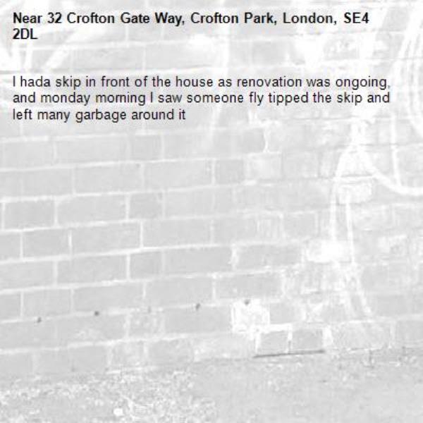 I hada skip in front of the house as renovation was ongoing, and monday morning I saw someone fly tipped the skip and left many garbage around it-32 Crofton Gate Way, Crofton Park, London, SE4 2DL