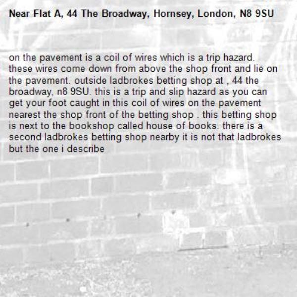on the pavement is a coil of wires which is a trip hazard. these wires come down from above the shop front and lie on the pavement. outside ladbrokes betting shop at , 44 the broadway, n8 9SU. this is a trip and slip hazard as you can get your foot caught in this coil of wires on the pavement nearest the shop front of the betting shop . this betting shop is next to the bookshop called house of books. there is a second ladbrokes betting shop nearby it is not that ladbrokes but the one i describe -Flat A, 44 The Broadway, Hornsey, London, N8 9SU