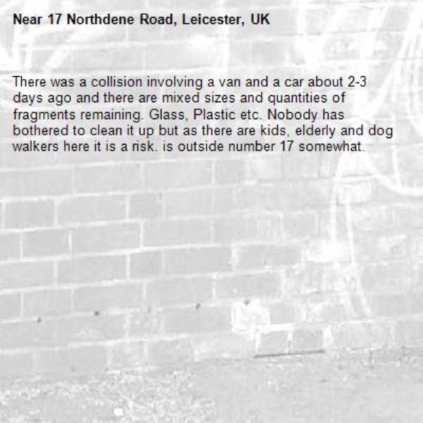 There was a collision involving a van and a car about 2-3 days ago and there are mixed sizes and quantities of fragments remaining. Glass, Plastic etc. Nobody has bothered to clean it up but as there are kids, elderly and dog walkers here it is a risk. is outside number 17 somewhat. -17 Northdene Road, Leicester, UK