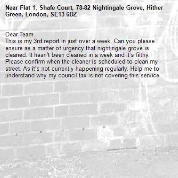 Dear Team 
This is my 3rd report in just over a week. Can you please ensure as a matter of urgency that nightingale grove is cleaned. It hasn’t been cleaned in a week and it’s filthy. Please confirm when the cleaner is scheduled to clean my street. As it’s not currently happening regularly. Help me to understand why my council tax is not covering this service . -Flat 1, Shafe Court, 78-82 Nightingale Grove, Hither Green, London, SE13 6DZ