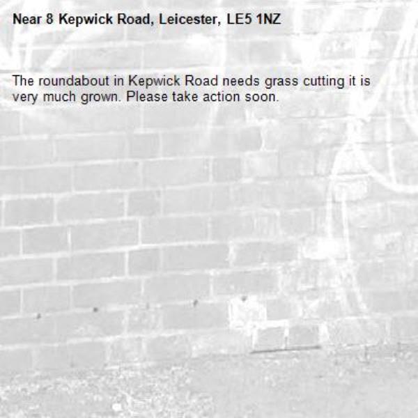 The roundabout in Kepwick Road needs grass cutting it is very much grown. Please take action soon. -8 Kepwick Road, Leicester, LE5 1NZ