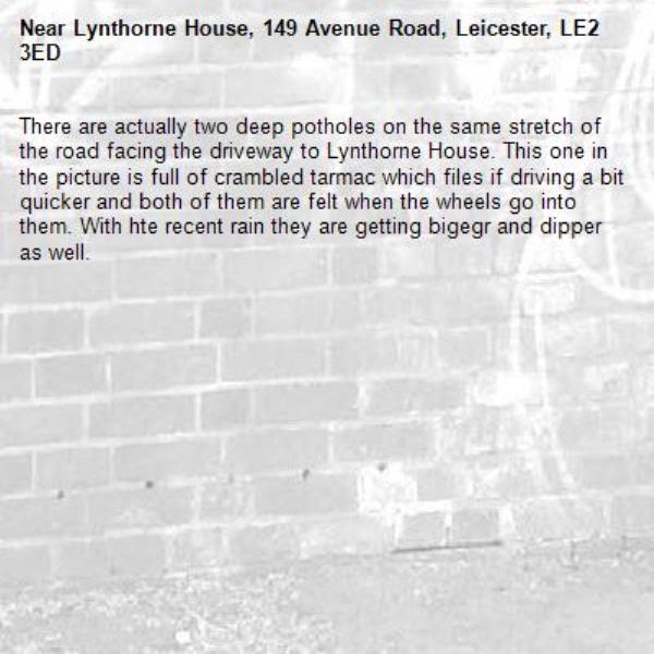 There are actually two deep potholes on the same stretch of the road facing the driveway to Lynthorne House. This one in the picture is full of crambled tarmac which files if driving a bit quicker and both of them are felt when the wheels go into them. With hte recent rain they are getting bigegr and dipper as well. -Lynthorne House, 149 Avenue Road, Leicester, LE2 3ED