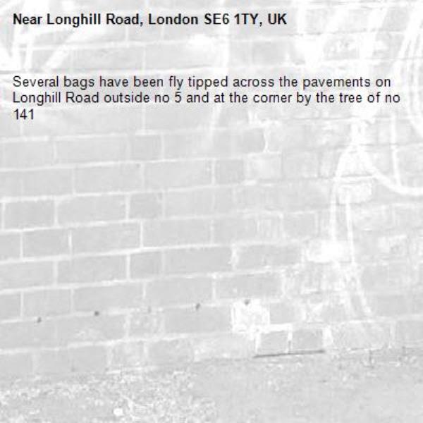 Several bags have been fly tipped across the pavements on Longhill Road outside no 5 and at the corner by the tree of no 141 -Longhill Road, London SE6 1TY, UK