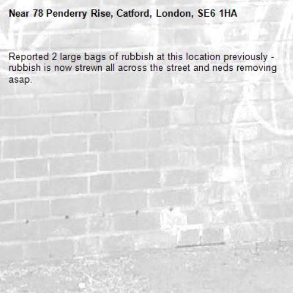 Reported 2 large bags of rubbish at this location previously - rubbish is now strewn all across the street and neds removing asap.-78 Penderry Rise, Catford, London, SE6 1HA