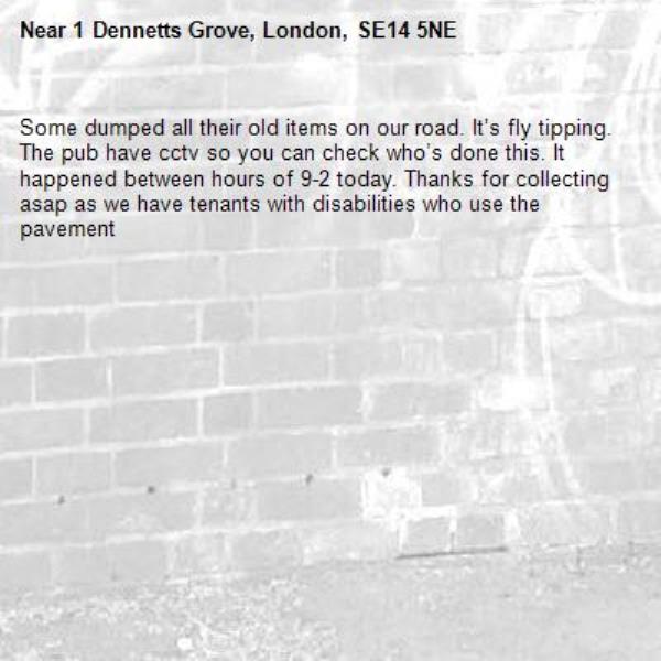 Some dumped all their old items on our road. It’s fly tipping. The pub have cctv so you can check who’s done this. It happened between hours of 9-2 today. Thanks for collecting asap as we have tenants with disabilities who use the pavement-1 Dennetts Grove, London, SE14 5NE