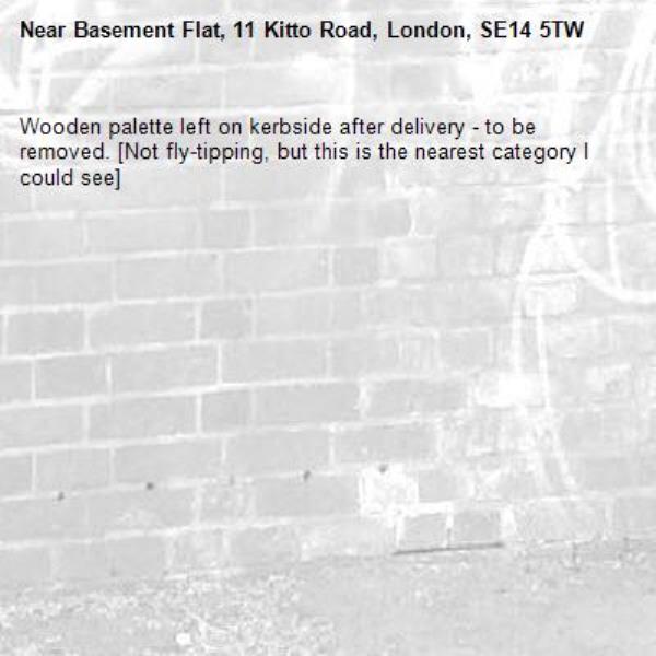 Wooden palette left on kerbside after delivery - to be removed. [Not fly-tipping, but this is the nearest category I could see]-Basement Flat, 11 Kitto Road, London, SE14 5TW