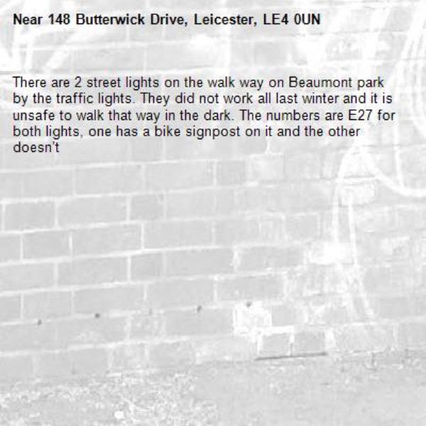 There are 2 street lights on the walk way on Beaumont park by the traffic lights. They did not work all last winter and it is unsafe to walk that way in the dark. The numbers are E27 for both lights, one has a bike signpost on it and the other doesn’t-148 Butterwick Drive, Leicester, LE4 0UN