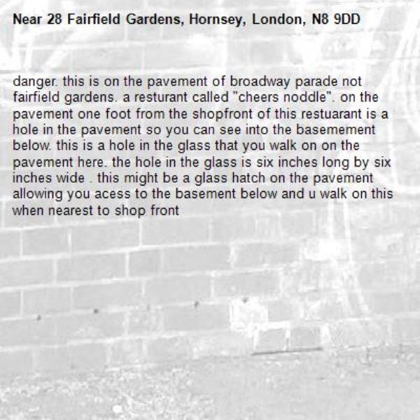danger. this is on the pavement of broadway parade not fairfield gardens. a resturant called "cheers noddle". on the pavement one foot from the shopfront of this restuarant is a hole in the pavement so you can see into the basemement below. this is a hole in the glass that you walk on on the pavement here. the hole in the glass is six inches long by six inches wide . this might be a glass hatch on the pavement allowing you acess to the basement below and u walk on this when nearest to shop front-28 Fairfield Gardens, Hornsey, London, N8 9DD
