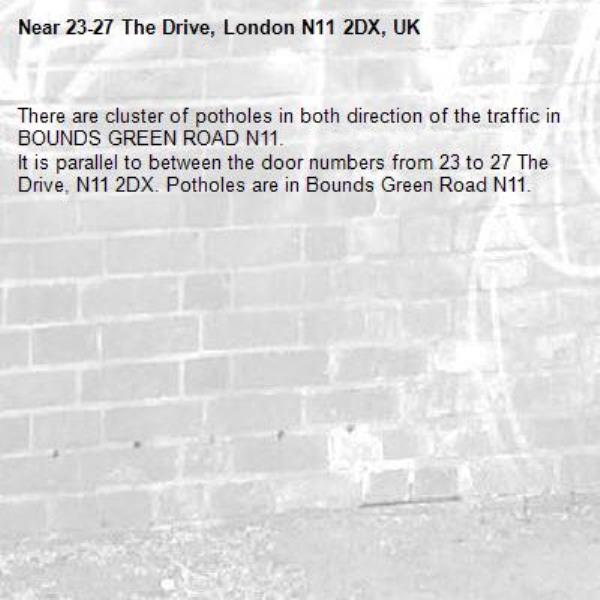 There are cluster of potholes in both direction of the traffic in BOUNDS GREEN ROAD N11.
It is parallel to between the door numbers from 23 to 27 The Drive, N11 2DX. Potholes are in Bounds Green Road N11.-23-27 The Drive, London N11 2DX, UK
