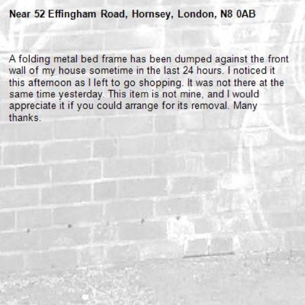 A folding metal bed frame has been dumped against the front wall of my house sometime in the last 24 hours. I noticed it this afternoon as I left to go shopping. It was not there at the same time yesterday. This item is not mine, and I would appreciate it if you could arrange for its removal. Many thanks. -52 Effingham Road, Hornsey, London, N8 0AB