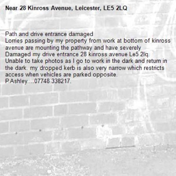 Path and drive entrance damaged 
Lorries passing by my property from work at bottom of kinross avenue are mounting the pathway and have severely  
Damaged my drive entrance 28 kinross avenue Le5 2lq. 
Unable to take photos as I go to work in the dark and return in the dark. my dropped kerb is also very narrow which restricts access when vehicles are parked opposite. 
P.Ashley....07748 338217. -28 Kinross Avenue, Leicester, LE5 2LQ