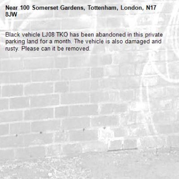 Black vehicle LJ08 TKO has been abandoned in this private parking land for a month. The vehicle is also damaged and rusty. Please can it be removed.-100 Somerset Gardens, Tottenham, London, N17 8JW