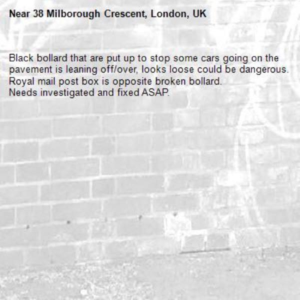 Black bollard that are put up to stop some cars going on the pavement is leaning off/over, looks loose could be dangerous. 
Royal mail post box is opposite broken bollard. 
Needs investigated and fixed ASAP.-38 Milborough Crescent, London, UK