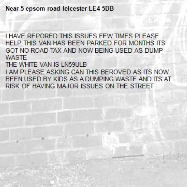 I HAVE REPORED THIS ISSUES FEW TIMES PLEASE HELP THIS VAN HAS BEEN PARKED FOR MONTHS ITS GOT NO ROAD TAX AND NOW BEING USED AS DUMP WASTE 
THE WHITE VAN IS LN59ULB 
I AM PLEASE ASKING CAN THIS BEROVED AS ITS NOW BEEN USED BY KIDS AS A DUMPING WASTE AND ITS AT RISK OF HAVING MAJOR ISSUES ON THE STREET-5 epsom road leIcester LE4 5DB