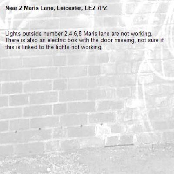 Lights outside number 2,4,6,8 Maris lane are not working. There is also an electric box with the door missing, not sure if this is linked to the lights not working.-2 Maris Lane, Leicester, LE2 7PZ