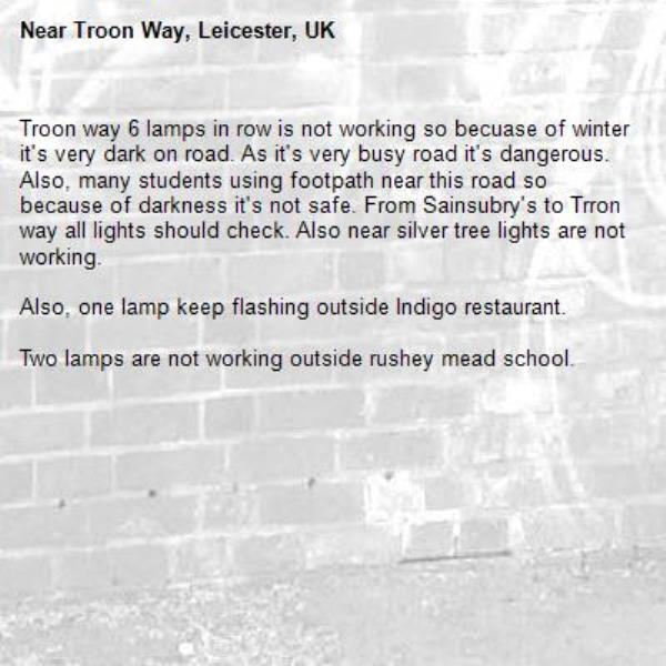 Troon way 6 lamps in row is not working so becuase of winter it's very dark on road. As it's very busy road it's dangerous. Also, many students using footpath near this road so
because of darkness it's not safe. From Sainsubry's to Trron way all lights should check. Also near silver tree lights are not working.

Also, one lamp keep flashing outside Indigo restaurant.

Two lamps are not working outside rushey mead school.
-Troon Way, Leicester, UK