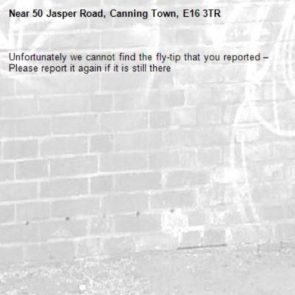 Unfortunately we cannot find the fly-tip that you reported – Please report it again if it is still there-50 Jasper Road, Canning Town, E16 3TR