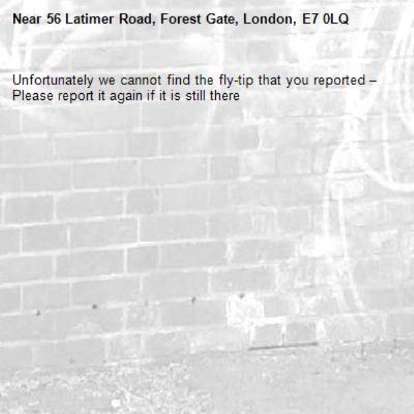 Unfortunately we cannot find the fly-tip that you reported – Please report it again if it is still there-56 Latimer Road, Forest Gate, London, E7 0LQ