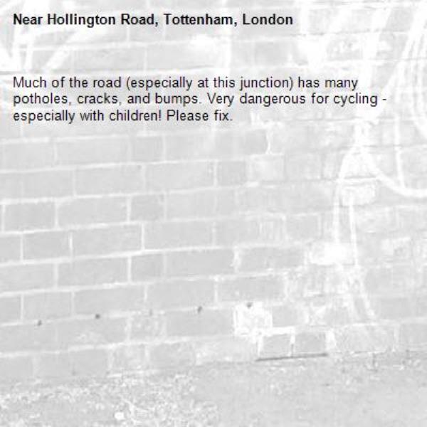 Much of the road (especially at this junction) has many potholes, cracks, and bumps. Very dangerous for cycling - especially with children! Please fix. -Hollington Road, Tottenham, London