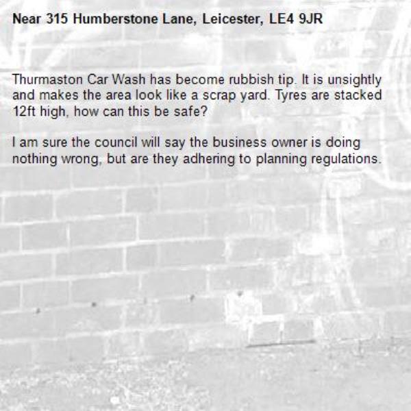 Thurmaston Car Wash has become rubbish tip. It is unsightly and makes the area look like a scrap yard. Tyres are stacked 12ft high, how can this be safe?

I am sure the council will say the business owner is doing nothing wrong, but are they adhering to planning regulations.
-315 Humberstone Lane, Leicester, LE4 9JR