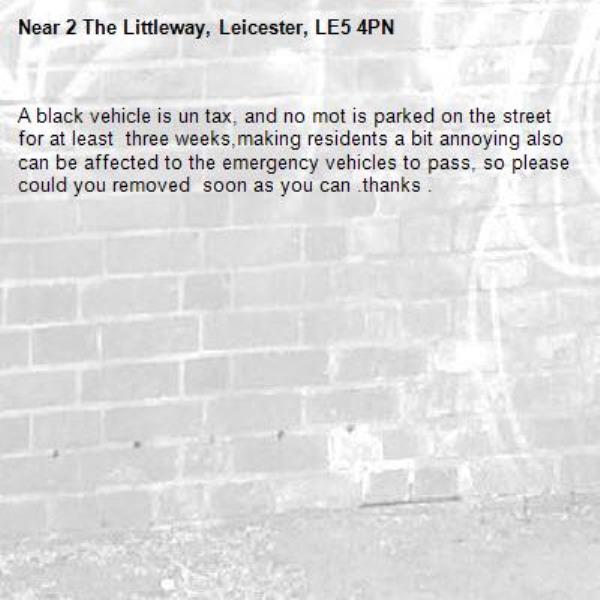 A black vehicle is un tax, and no mot is parked on the street for at least  three weeks,making residents a bit annoying also can be affected to the emergency vehicles to pass, so please could you removed  soon as you can .thanks .-2 The Littleway, Leicester, LE5 4PN