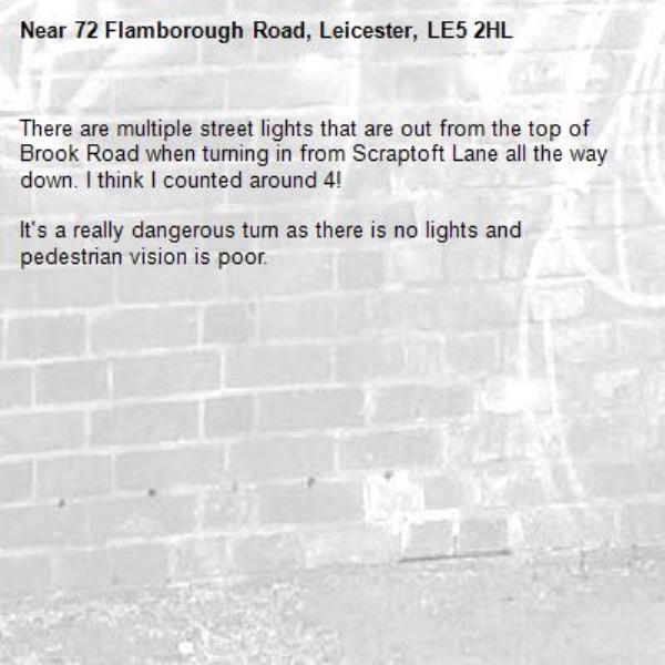There are multiple street lights that are out from the top of Brook Road when turning in from Scraptoft Lane all the way down. I think I counted around 4! 

It&#39;s a really dangerous turn as there is no lights and pedestrian vision is poor. -72 Flamborough Road, Leicester, LE5 2HL