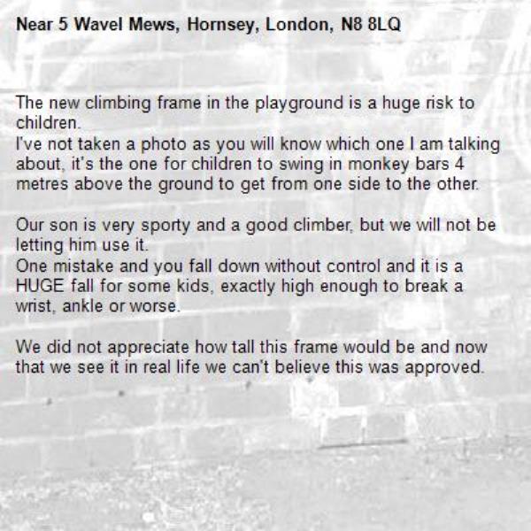 The new climbing frame in the playground is a huge risk to children.
I've not taken a photo as you will know which one I am talking about, it's the one for children to swing in monkey bars 4 metres above the ground to get from one side to the other. 

Our son is very sporty and a good climber, but we will not be letting him use it. 
One mistake and you fall down without control and it is a HUGE fall for some kids, exactly high enough to break a wrist, ankle or worse. 

We did not appreciate how tall this frame would be and now that we see it in real life we can't believe this was approved. -5 Wavel Mews, Hornsey, London, N8 8LQ