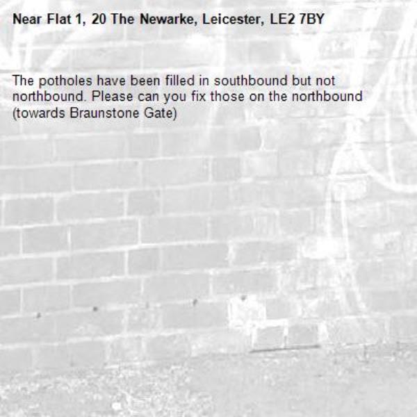 The potholes have been filled in southbound but not northbound. Please can you fix those on the northbound (towards Braunstone Gate)-Flat 1, 20 The Newarke, Leicester, LE2 7BY