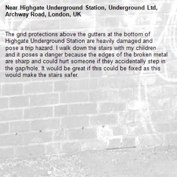 The grid protections above the gutters at the bottom of Highgate Underground Station are heavily damaged and pose a trip hazard. I walk down the stairs with my children and it poses a danger because the edges of the broken metal are sharp and could hurt someone if they accidentally step in the gap/hole. It would be great if this could be fixed as this would make the stairs safer.-Highgate Underground Station, Underground Ltd, Archway Road, London, UK