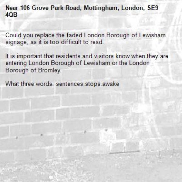 Could you replace the faded London Borough of Lewisham signage, as it is too difficult to read.

It is important that residents and visitors know when they are entering London Borough of Lewisham or the London Borough of Bromley.

What three words: sentences.stops.awake-106 Grove Park Road, Mottingham, London, SE9 4QB