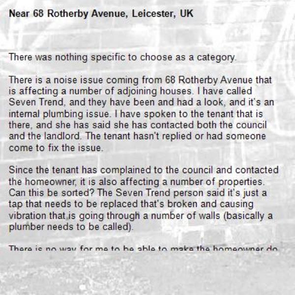 There was nothing specific to choose as a category.

There is a noise issue coming from 68 Rotherby Avenue that is affecting a number of adjoining houses. I have called Seven Trend, and they have been and had a look, and it's an internal plumbing issue. I have spoken to the tenant that is there, and she has said she has contacted both the council and the landlord. The tenant hasn't replied or had someone come to fix the issue.

Since the tenant has complained to the council and contacted the homeowner, it is also affecting a number of properties. Can this be sorted? The Seven Trend person said it's just a tap that needs to be replaced that's broken and causing vibration that is going through a number of walls (basically a plumber needs to be called).

There is no way for me to be able to make the homeowner do what he should, but since the council are paying him, and complaints are being made, I hope someone can sort this out.

Thanks.-68 Rotherby Avenue, Leicester, UK
