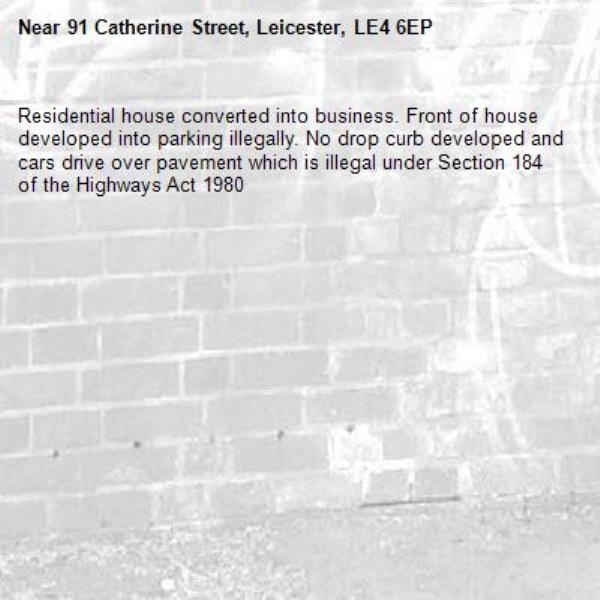 Residential house converted into business. Front of house developed into parking illegally. No drop curb developed and cars drive over pavement which is illegal under Section 184 of the Highways Act 1980-91 Catherine Street, Leicester, LE4 6EP