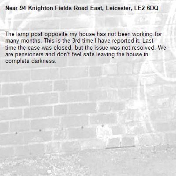 The lamp post opposite my house has not been working for many months. This is the 3rd time I have reported it. Last time the case was closed, but the issue was not resolved. We are pensioners and don't feel safe leaving the house in complete darkness.-94 Knighton Fields Road East, Leicester, LE2 6DQ