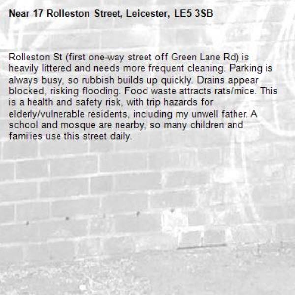 Rolleston St (first one-way street off Green Lane Rd) is heavily littered and needs more frequent cleaning. Parking is always busy, so rubbish builds up quickly. Drains appear blocked, risking flooding. Food waste attracts rats/mice. This is a health and safety risk, with trip hazards for elderly/vulnerable residents, including my unwell father. A school and mosque are nearby, so many children and families use this street daily.-17 Rolleston Street, Leicester, LE5 3SB