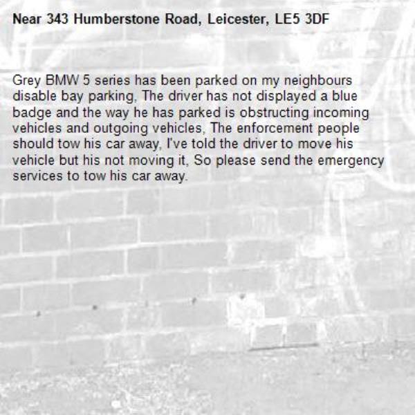 Grey BMW 5 series has been parked on my neighbours disable bay parking, The driver has not displayed a blue badge and the way he has parked is obstructing incoming vehicles and outgoing vehicles, The enforcement people should tow his car away, I've told the driver to move his vehicle but his not moving it, So please send the emergency services to tow his car away.-343 Humberstone Road, Leicester, LE5 3DF