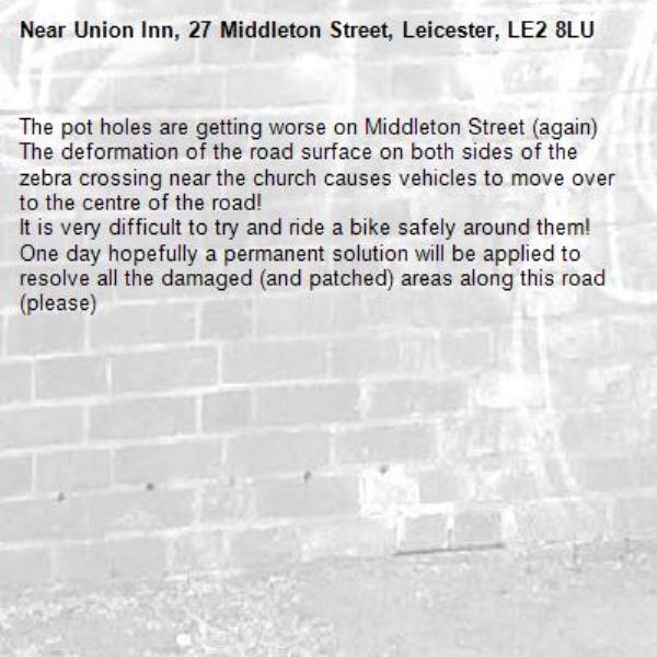 The pot holes are getting worse on Middleton Street (again)
The deformation of the road surface on both sides of the zebra crossing near the church causes vehicles to move over to the centre of the road!
It is very difficult to try and ride a bike safely around them!
One day hopefully a permanent solution will be applied to resolve all the damaged (and patched) areas along this road (please)-Union Inn, 27 Middleton Street, Leicester, LE2 8LU
