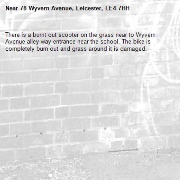 There is a burnt out scooter on the grass near to Wyvern Avenue alley way entrance near the school. The bike is completely burn out and grass around it is damaged. -78 Wyvern Avenue, Leicester, LE4 7HH