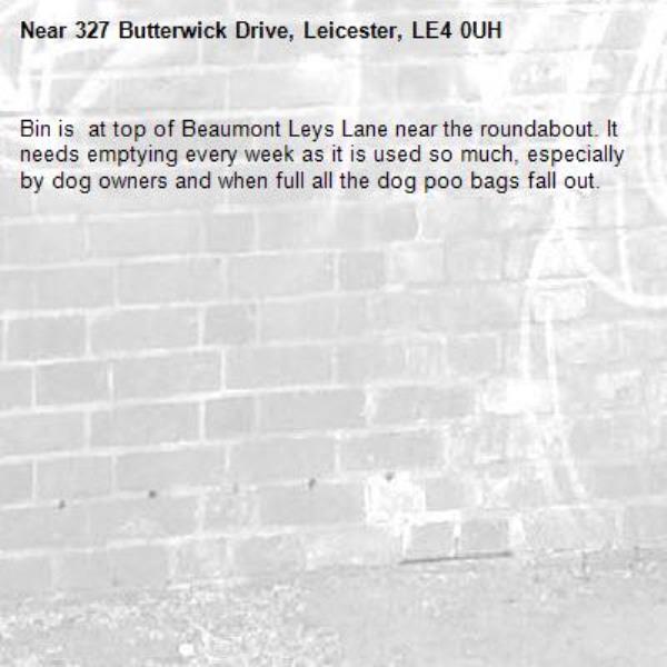 Bin is  at top of Beaumont Leys Lane near the roundabout. It needs emptying every week as it is used so much, especially by dog owners and when full all the dog poo bags fall out.-327 Butterwick Drive, Leicester, LE4 0UH