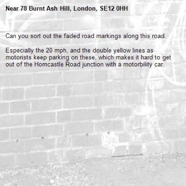 Can you sort out the faded road markings along this road.

Especially the 20 mph, and the double yellow lines as motorists keep parking on these, which makes it hard to get out of the Horncastle Road junction with a motorbility car.-78 Burnt Ash Hill, London, SE12 0HH