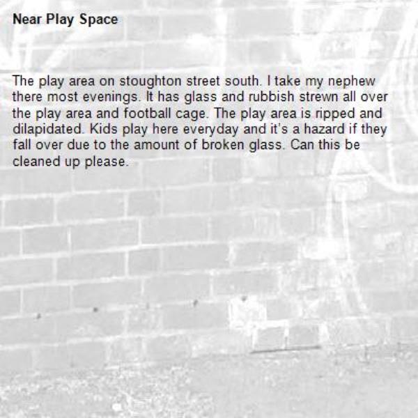 The play area on stoughton street south. I take my nephew there most evenings. It has glass and rubbish strewn all over the play area and football cage. The play area is ripped and dilapidated. Kids play here everyday and it’s a hazard if they fall over due to the amount of broken glass. Can this be cleaned up please.-Play Space
