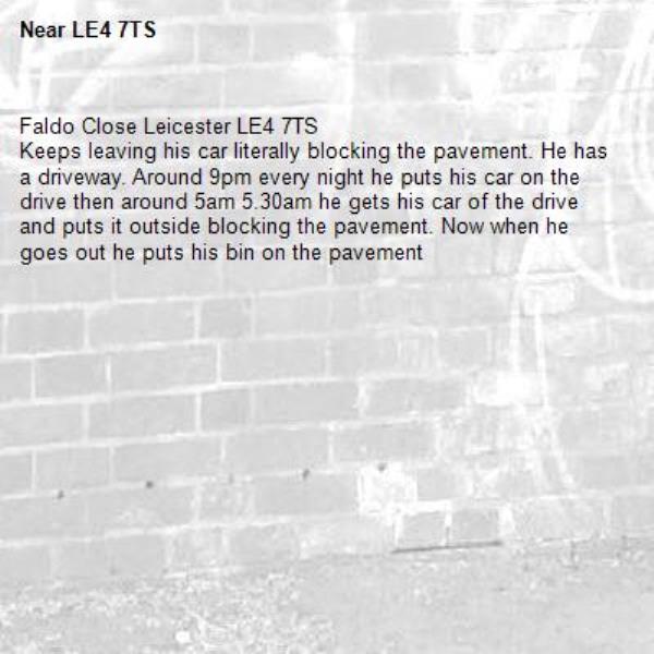 Faldo Close Leicester LE4 7TS 
Keeps leaving his car literally blocking the pavement. He has a driveway. Around 9pm every night he puts his car on the drive then around 5am 5.30am he gets his car of the drive and puts it outside blocking the pavement. Now when he goes out he puts his bin on the pavement -LE4 7TS