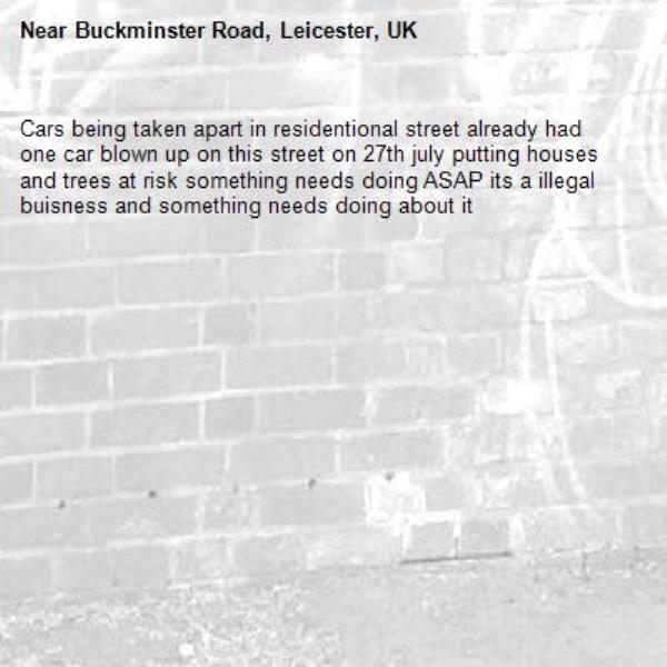 Cars being taken apart in residentional street already had one car blown up on this street on 27th july putting houses and trees at risk something needs doing ASAP its a illegal buisness and something needs doing about it-Buckminster Road, Leicester, UK
