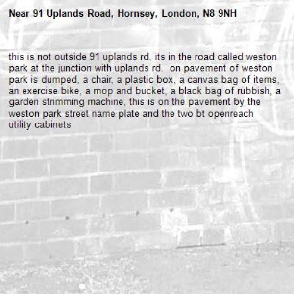 this is not outside 91 uplands rd. its in the road called weston park at the junction with uplands rd.  on pavement of weston park is dumped, a chair, a plastic box, a canvas bag of items, an exercise bike, a mop and bucket, a black bag of rubbish, a garden strimming machine, this is on the pavement by the weston park street name plate and the two bt openreach utility cabinets-91 Uplands Road, Hornsey, London, N8 9NH
